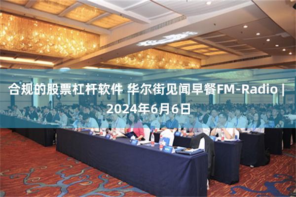 合规的股票杠杆软件 华尔街见闻早餐FM-Radio | 2024年6月6日