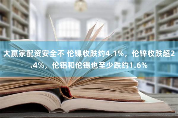 大赢家配资安全不 伦镍收跌约4.1%，伦锌收跌超2.4%，伦铝和伦锡也至少跌约1.6%