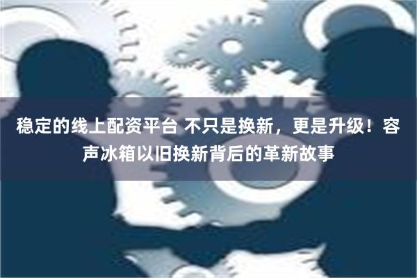 稳定的线上配资平台 不只是换新，更是升级！容声冰箱以旧换新背后的革新故事