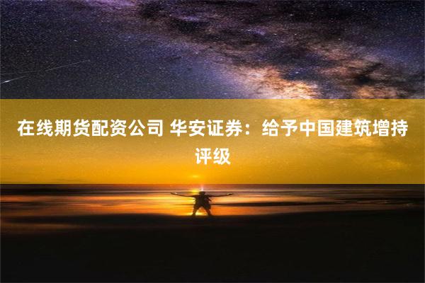 在线期货配资公司 华安证券：给予中国建筑增持评级