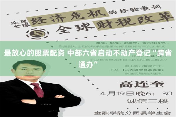 最放心的股票配资 中部六省启动不动产登记“跨省通办”