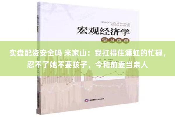 实盘配资安全吗 米家山：我扛得住潘虹的忙碌，忍不了她不要孩子，今和前妻当亲人