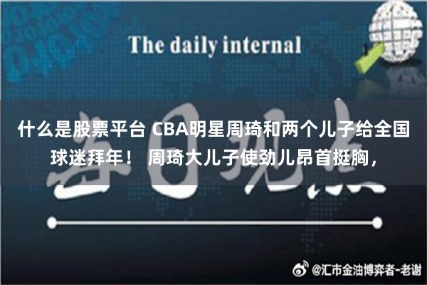 什么是股票平台 CBA明星周琦和两个儿子给全国球迷拜年！ 周琦大儿子使劲儿昂首挺胸，