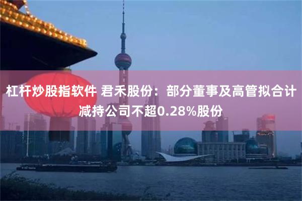 杠杆炒股指软件 君禾股份：部分董事及高管拟合计减持公司不超0.28%股份